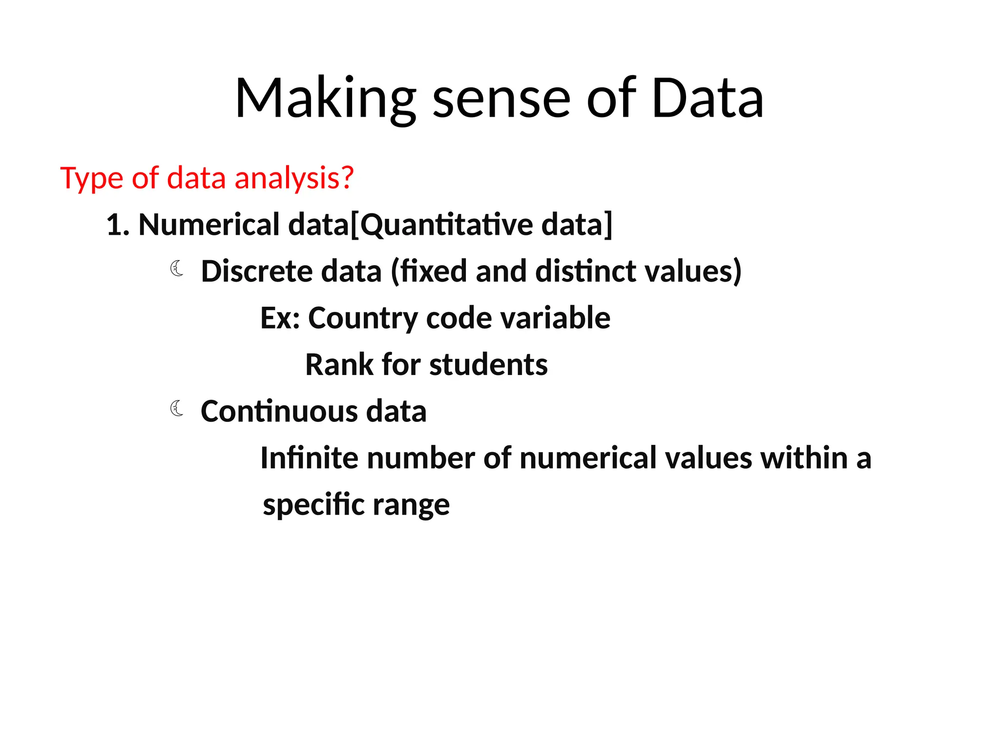 Making sense of Data
Type of data analysis?
1. Numerical data[Quantitative data]
 Discrete data (fixed and distinct values)
Ex: Country code variable
Rank for students
 Continuous data
Infinite number of numerical values within a
specific range
 