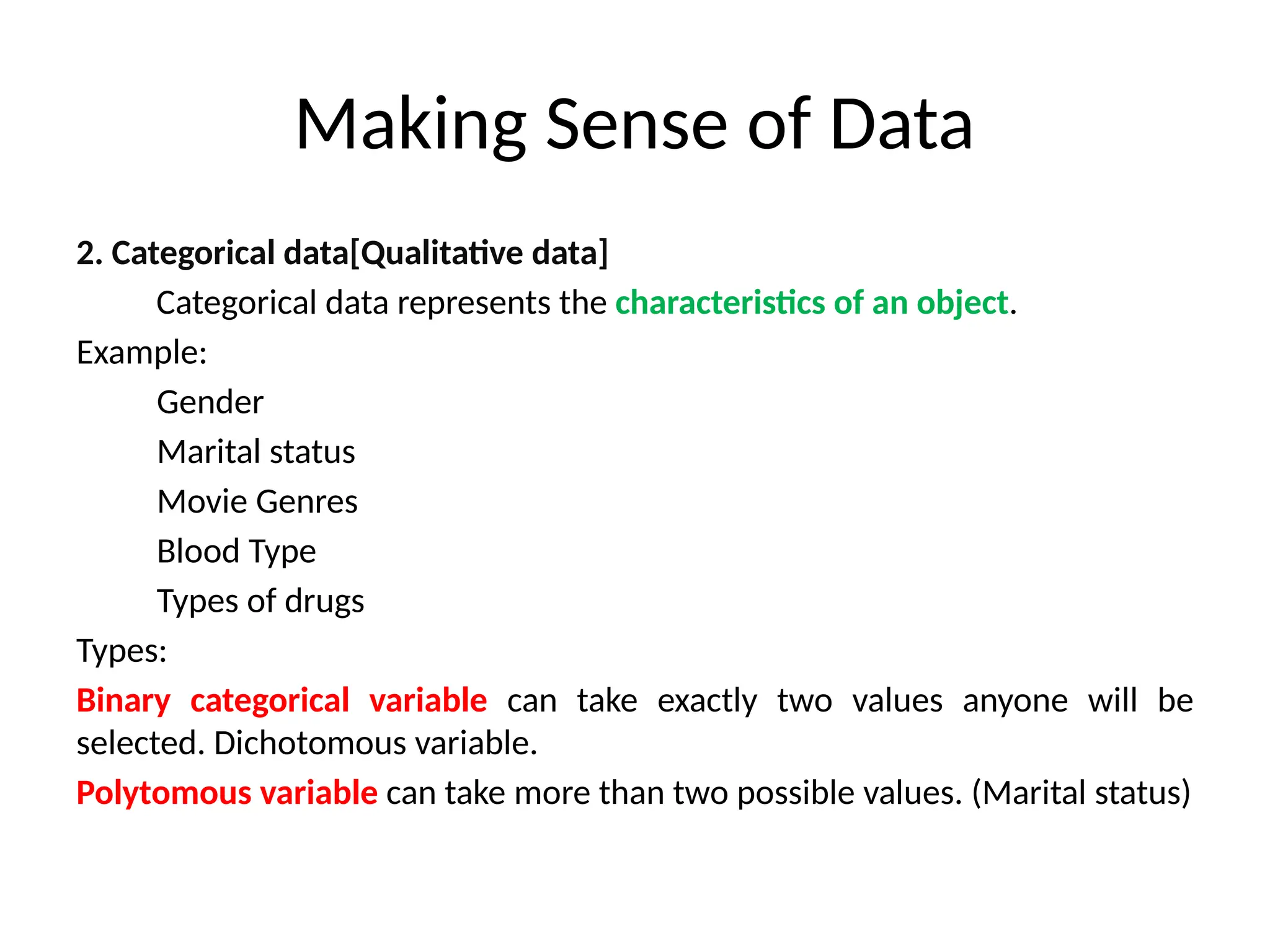 Making Sense of Data
2. Categorical data[Qualitative data]
Categorical data represents the characteristics of an object.
Example:
Gender
Marital status
Movie Genres
Blood Type
Types of drugs
Types:
Binary categorical variable can take exactly two values anyone will be
selected. Dichotomous variable.
Polytomous variable can take more than two possible values. (Marital status)
 