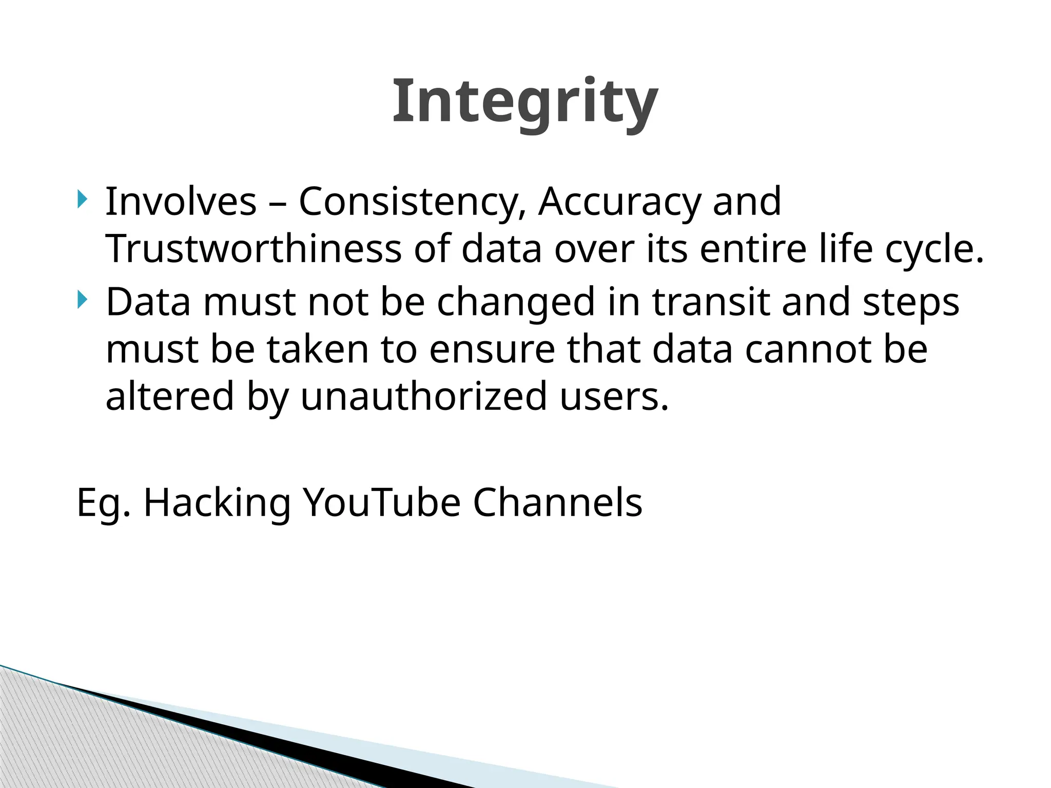  Involves – Consistency, Accuracy and
Trustworthiness of data over its entire life cycle.
 Data must not be changed in transit and steps
must be taken to ensure that data cannot be
altered by unauthorized users.
Eg. Hacking YouTube Channels
Integrity
 
