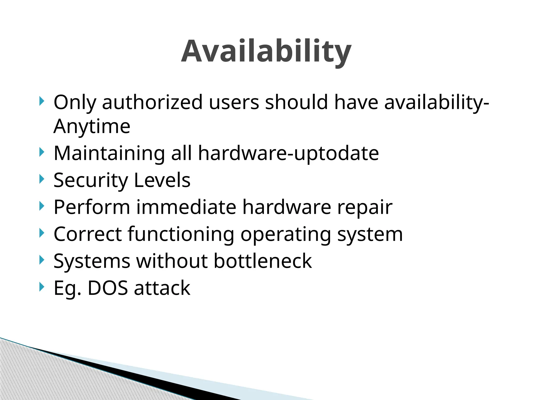  Only authorized users should have availability-
Anytime
 Maintaining all hardware-uptodate
 Security Levels
 Perform immediate hardware repair
 Correct functioning operating system
 Systems without bottleneck
 Eg. DOS attack
Availability
 