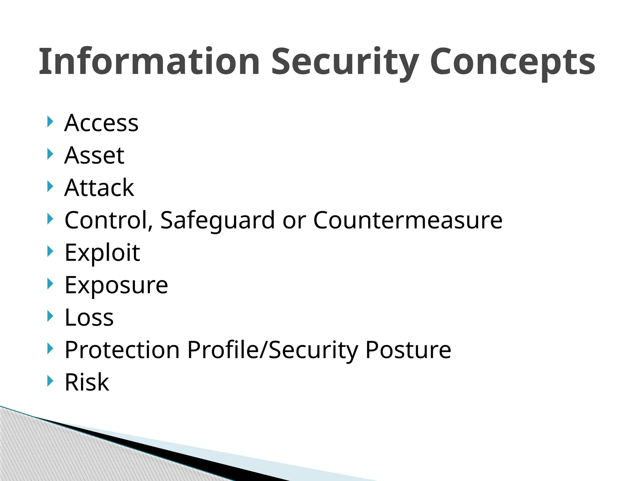  Access
 Asset
 Attack
 Control, Safeguard or Countermeasure
 Exploit
 Exposure
 Loss
 Protection Profile/Security Posture
 Risk
Information Security Concepts
 