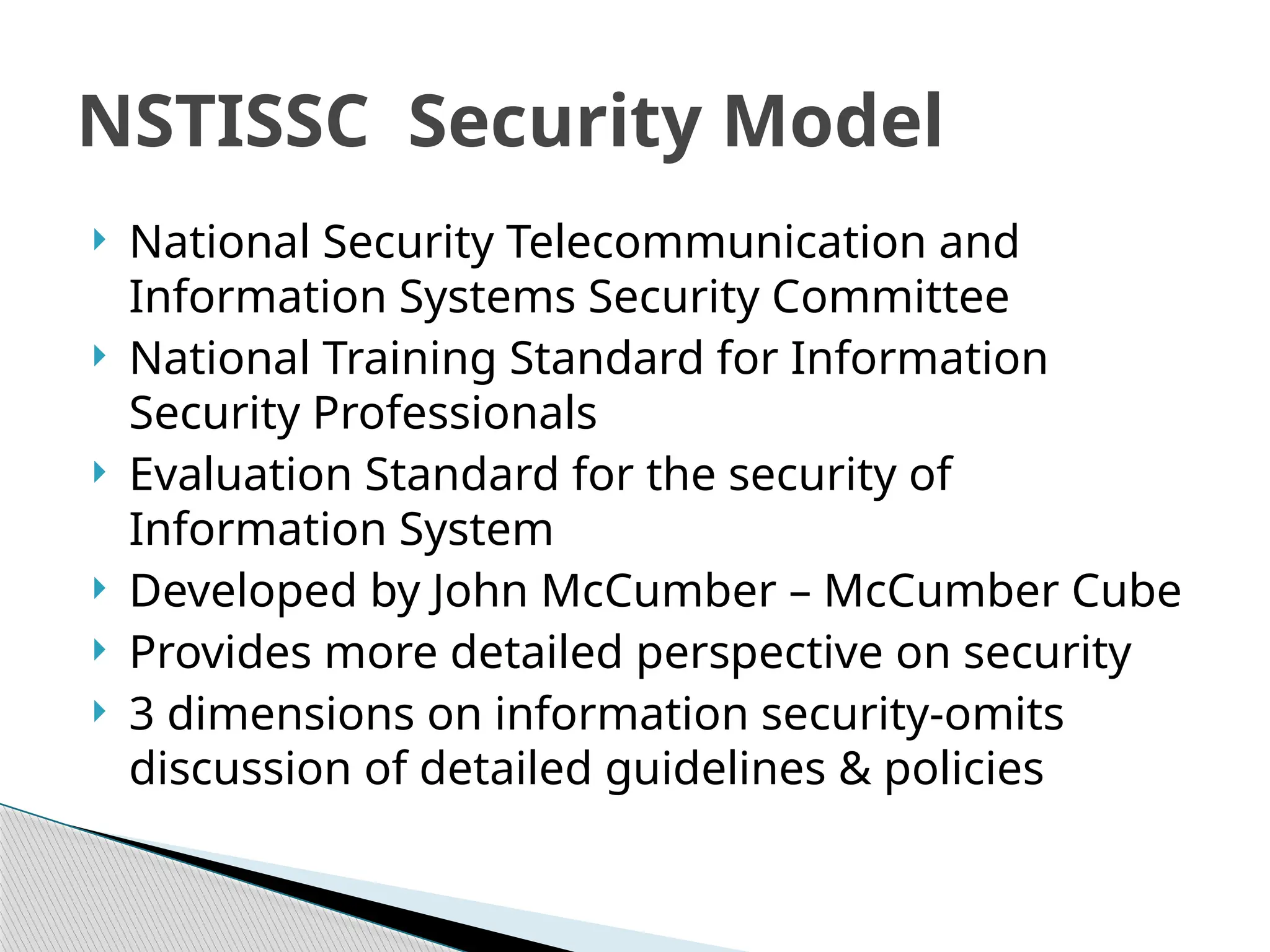 National Security Telecommunication and
Information Systems Security Committee
 National Training Standard for Information
Security Professionals
 Evaluation Standard for the security of
Information System
 Developed by John McCumber – McCumber Cube
 Provides more detailed perspective on security
 3 dimensions on information security-omits
discussion of detailed guidelines & policies
NSTISSC Security Model
 