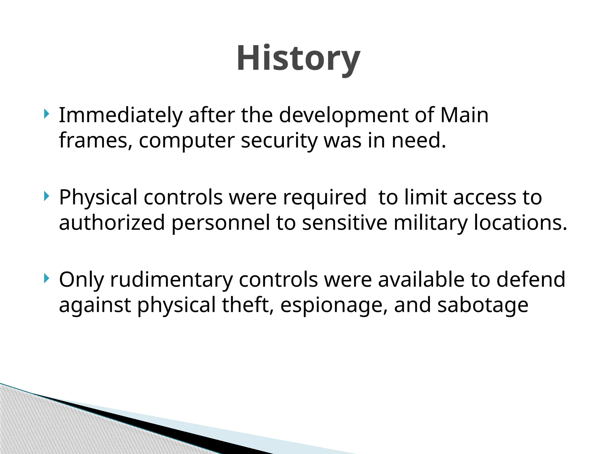  Immediately after the development of Main
frames, computer security was in need.
 Physical controls were required to limit access to
authorized personnel to sensitive military locations.
 Only rudimentary controls were available to defend
against physical theft, espionage, and sabotage
History
 