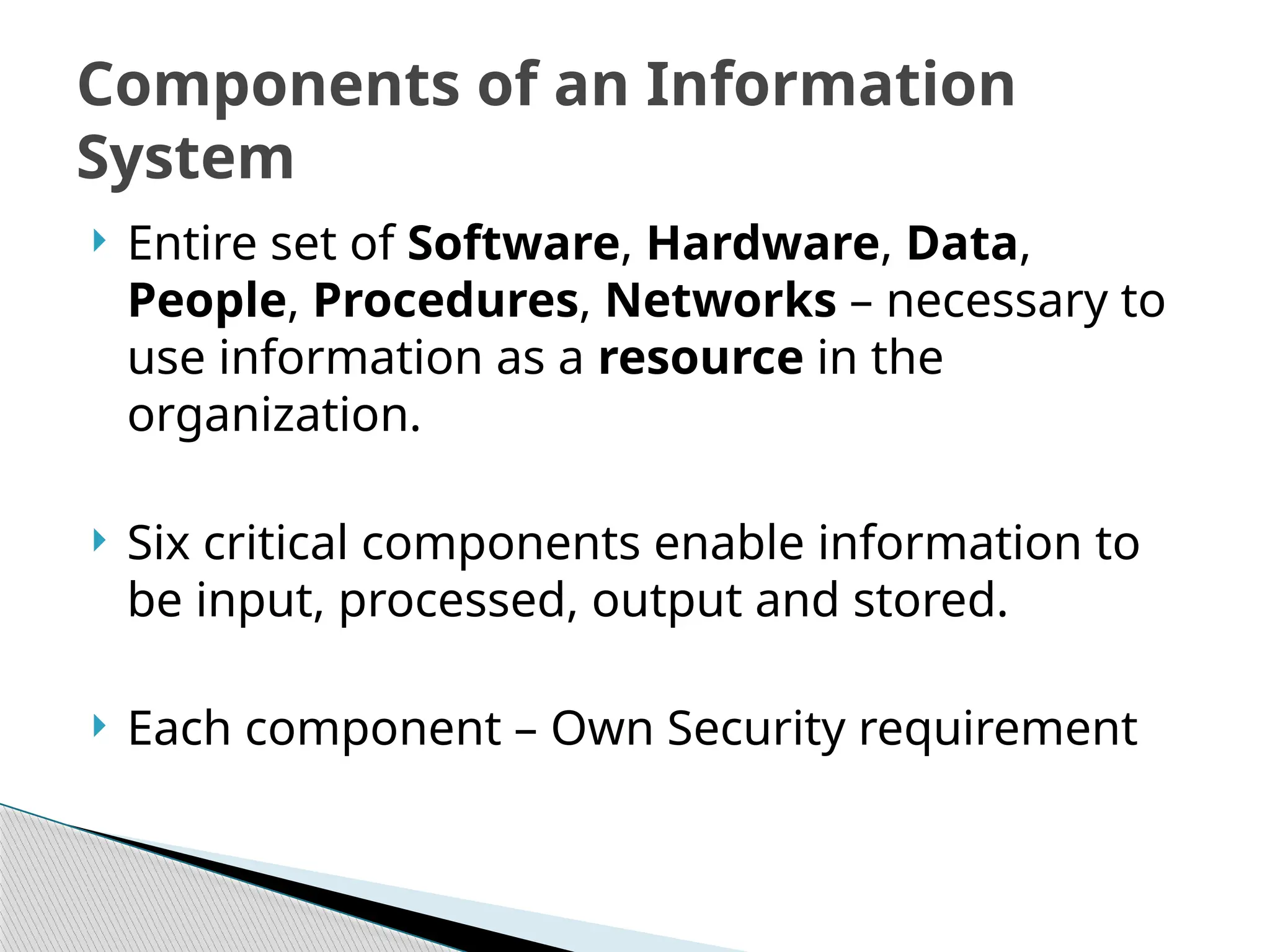  Entire set of Software, Hardware, Data,
People, Procedures, Networks – necessary to
use information as a resource in the
organization.
 Six critical components enable information to
be input, processed, output and stored.
 Each component – Own Security requirement
Components of an Information
System
 