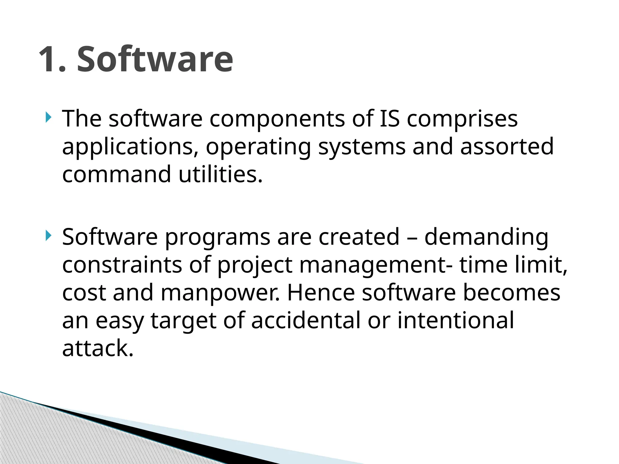  The software components of IS comprises
applications, operating systems and assorted
command utilities.
 Software programs are created – demanding
constraints of project management- time limit,
cost and manpower. Hence software becomes
an easy target of accidental or intentional
attack.
1. Software
 