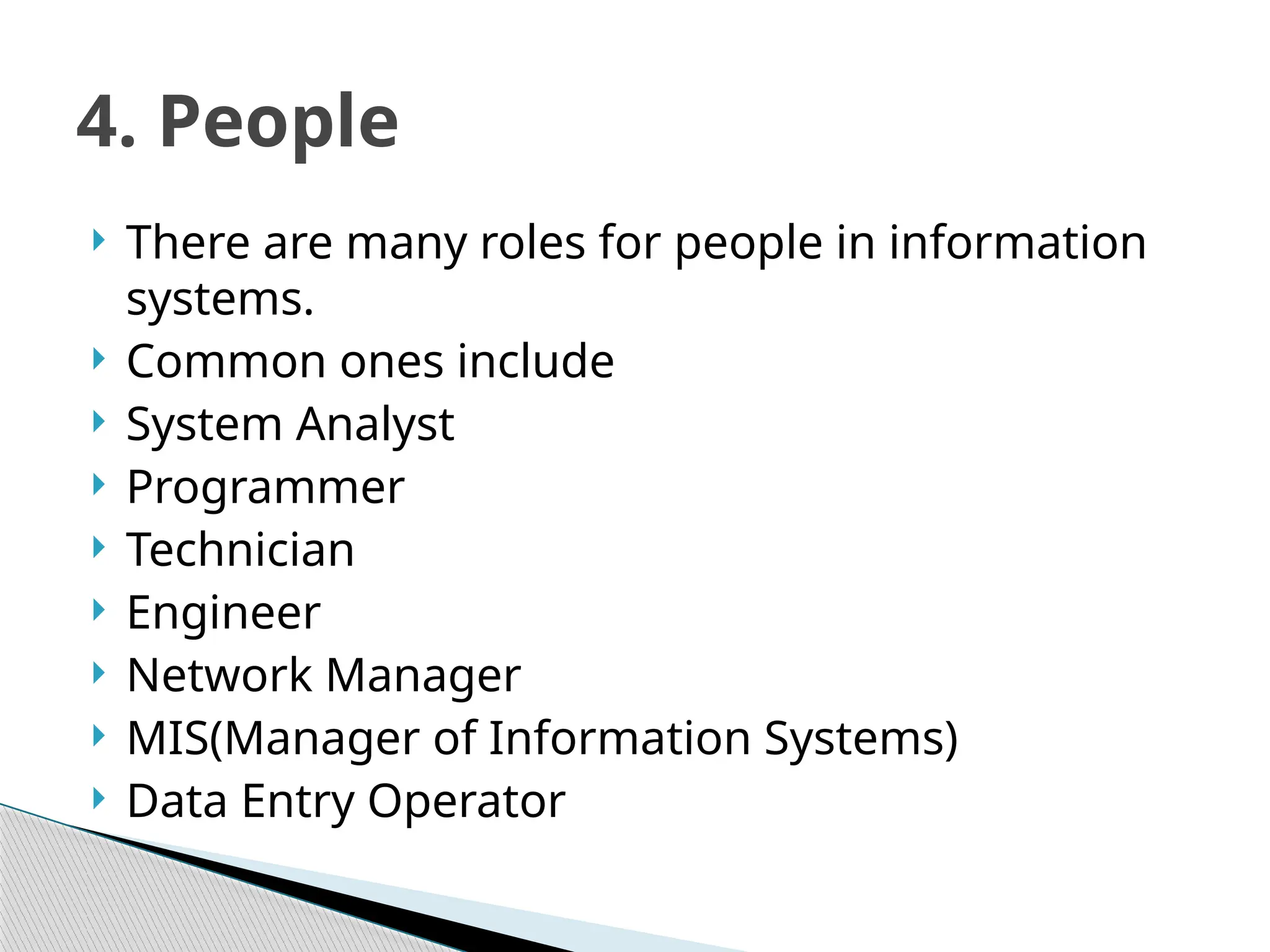  There are many roles for people in information
systems.
 Common ones include
 System Analyst
 Programmer
 Technician
 Engineer
 Network Manager
 MIS(Manager of Information Systems)
 Data Entry Operator
4. People
 
