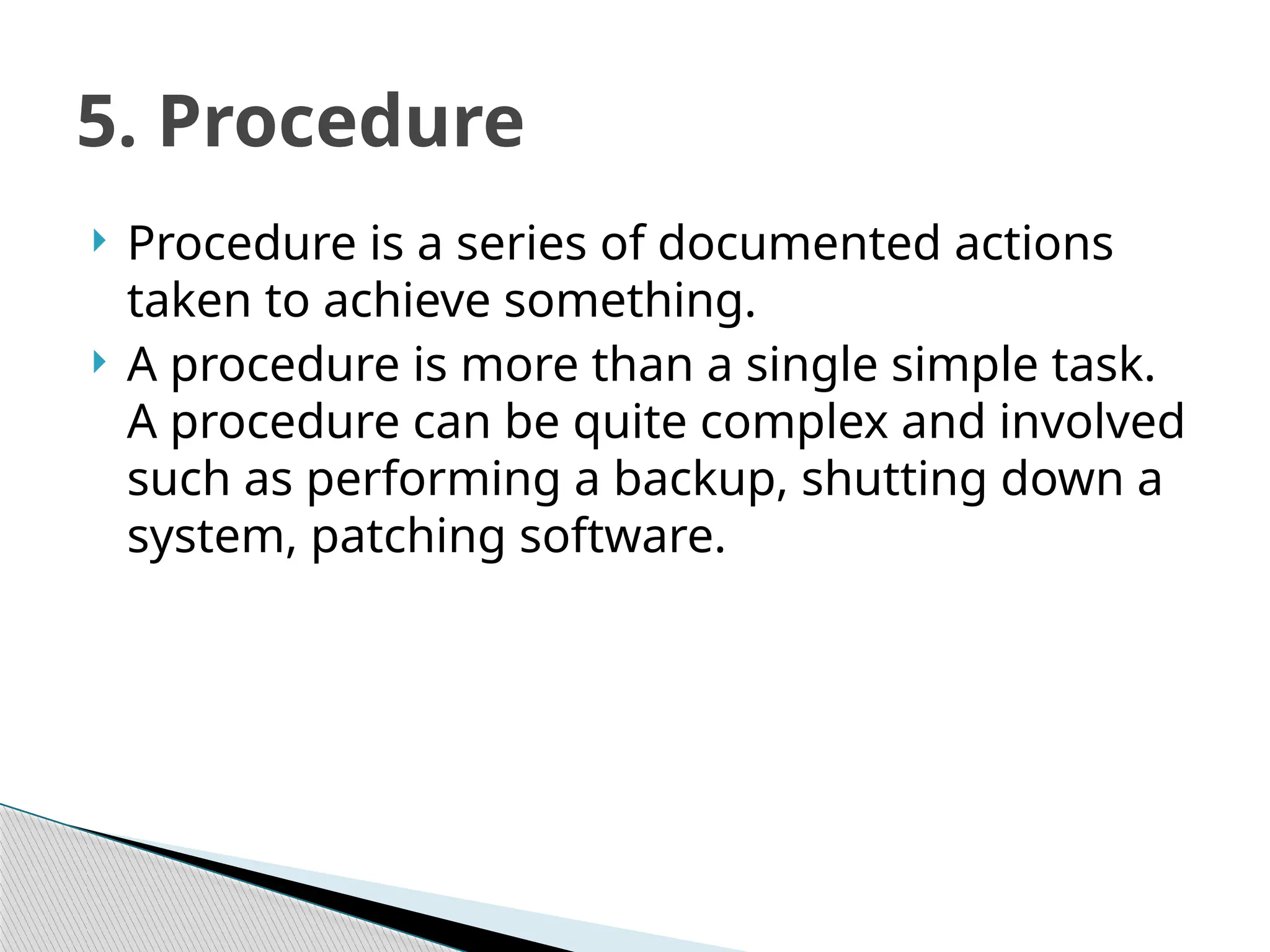  Procedure is a series of documented actions
taken to achieve something.
 A procedure is more than a single simple task.
A procedure can be quite complex and involved
such as performing a backup, shutting down a
system, patching software.
5. Procedure
 