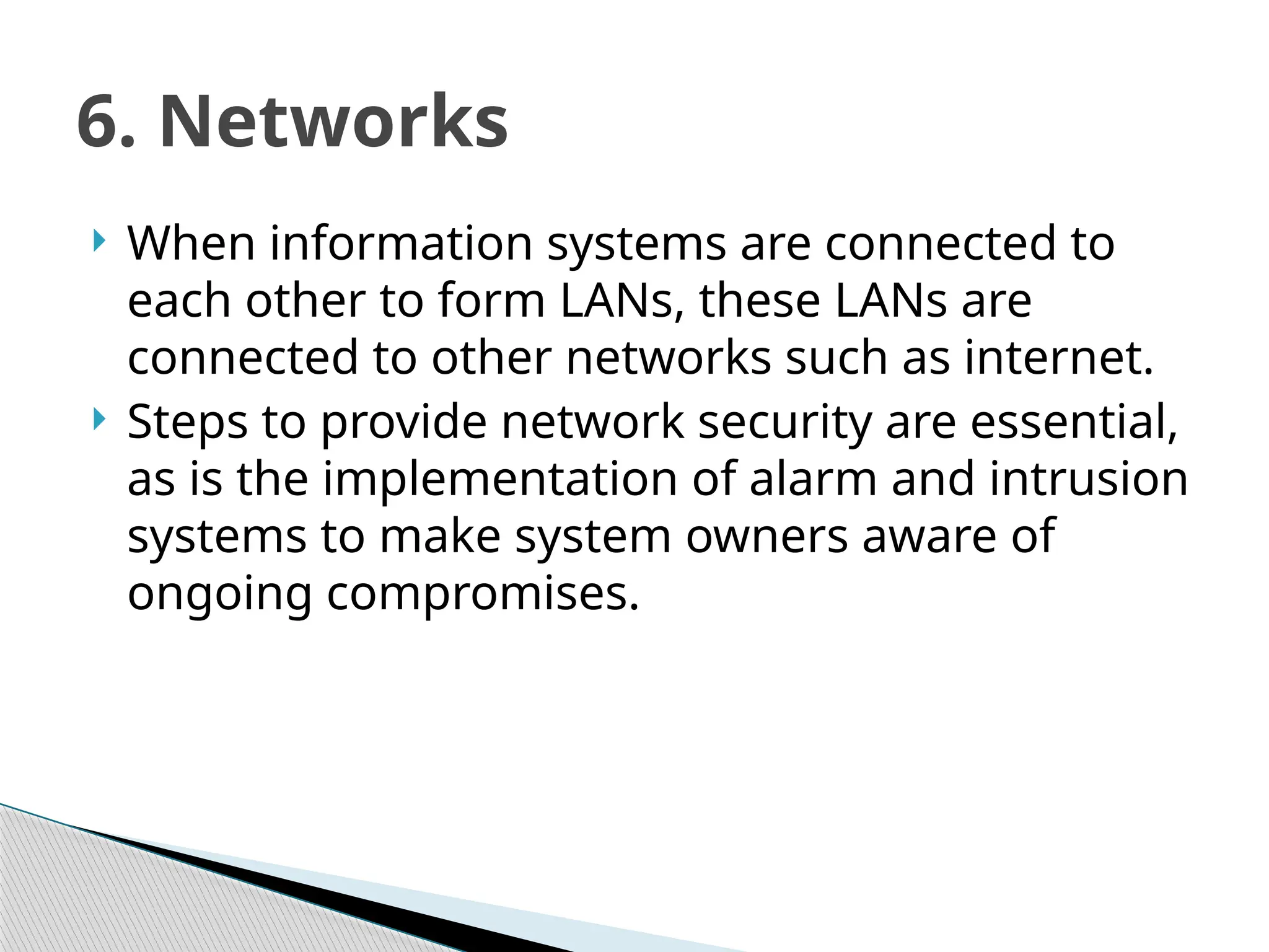  When information systems are connected to
each other to form LANs, these LANs are
connected to other networks such as internet.
 Steps to provide network security are essential,
as is the implementation of alarm and intrusion
systems to make system owners aware of
ongoing compromises.
6. Networks
 