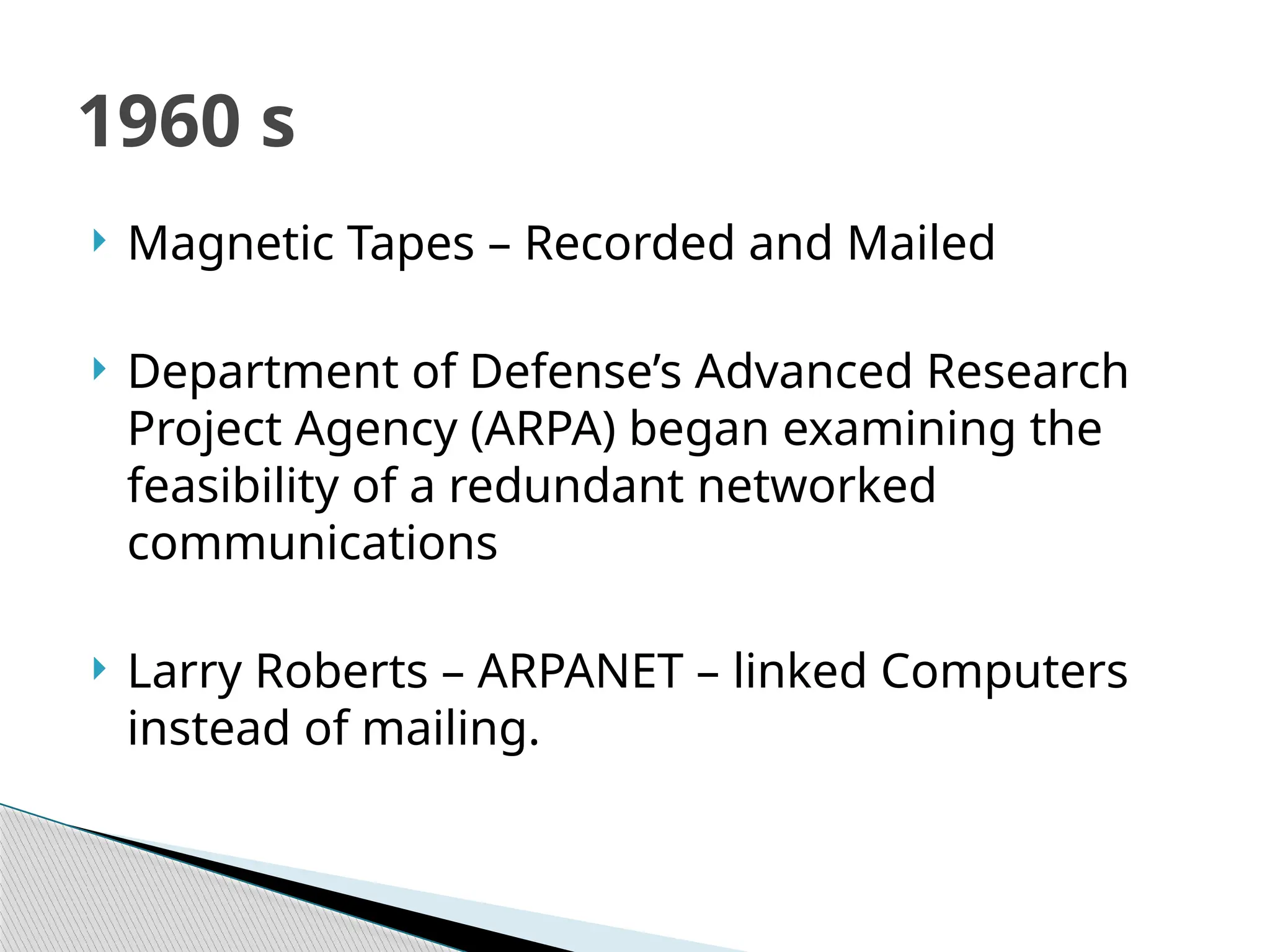  Magnetic Tapes – Recorded and Mailed
 Department of Defense’s Advanced Research
Project Agency (ARPA) began examining the
feasibility of a redundant networked
communications
 Larry Roberts – ARPANET – linked Computers
instead of mailing.
1960 s
 