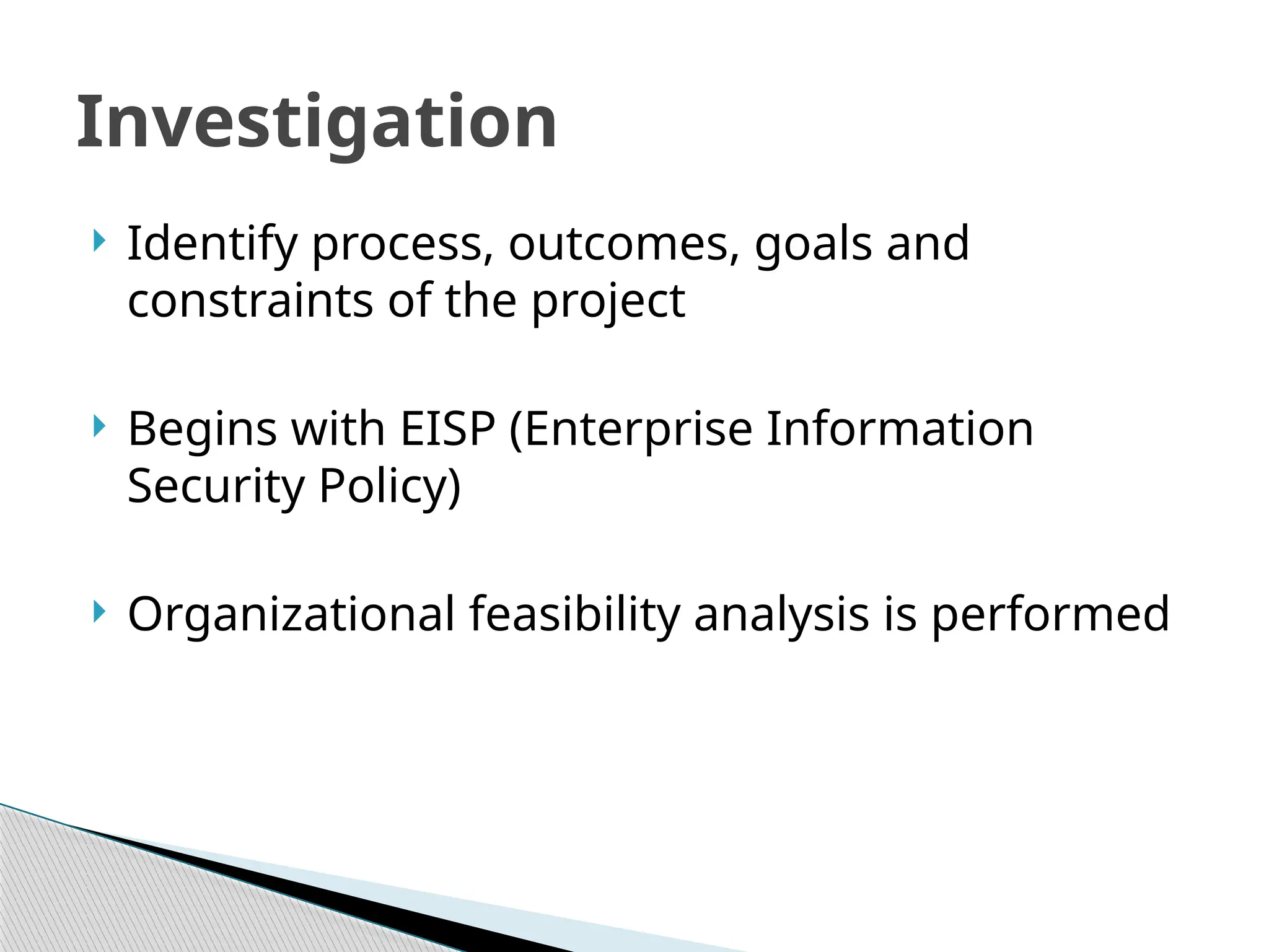  Identify process, outcomes, goals and
constraints of the project
 Begins with EISP (Enterprise Information
Security Policy)
 Organizational feasibility analysis is performed
Investigation
 