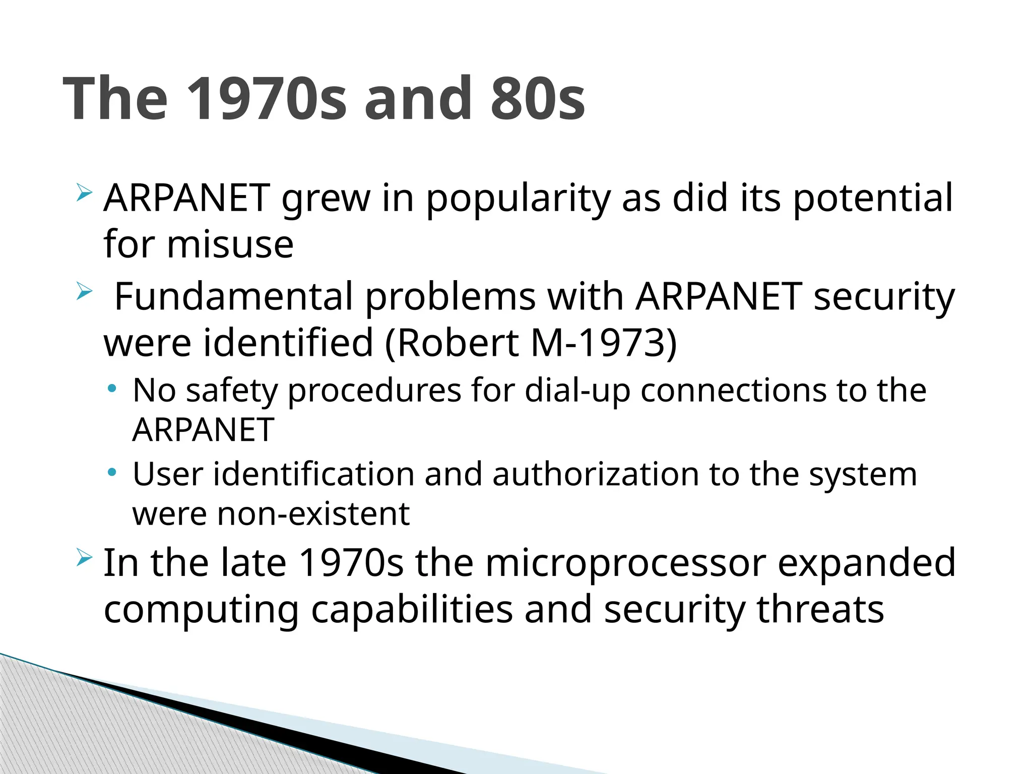  ARPANET grew in popularity as did its potential
for misuse
 Fundamental problems with ARPANET security
were identified (Robert M-1973)
• No safety procedures for dial-up connections to the
ARPANET
• User identification and authorization to the system
were non-existent
 In the late 1970s the microprocessor expanded
computing capabilities and security threats
The 1970s and 80s
 