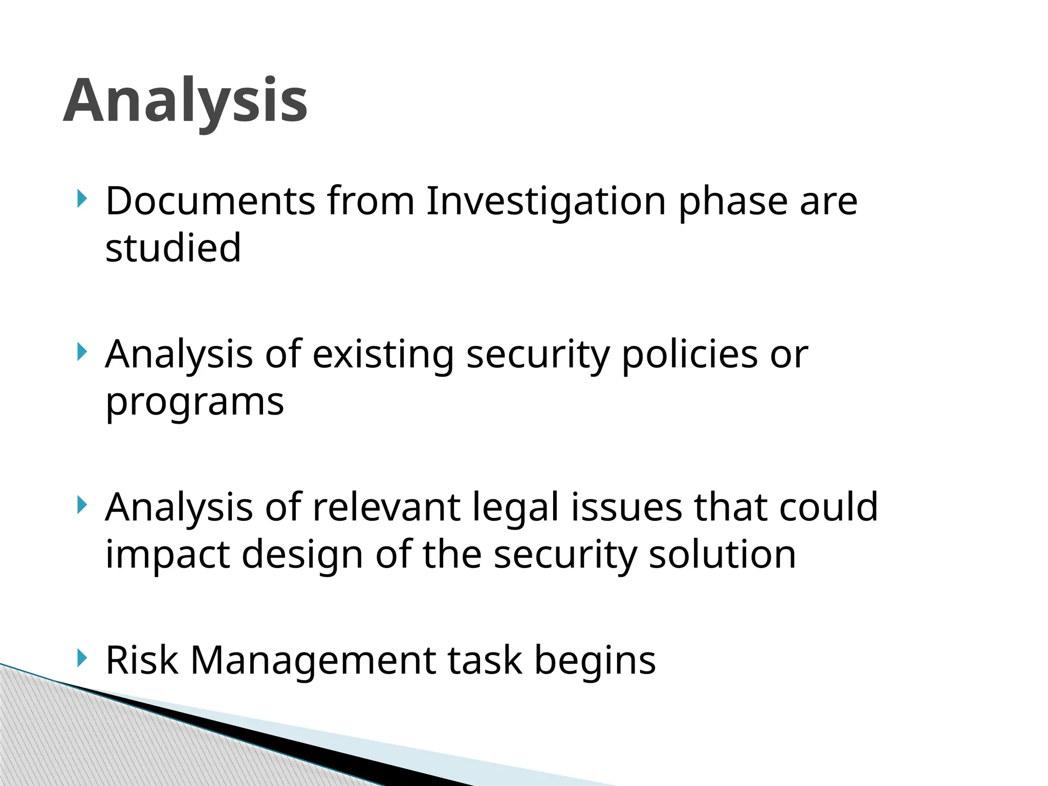  Documents from Investigation phase are
studied
 Analysis of existing security policies or
programs
 Analysis of relevant legal issues that could
impact design of the security solution
 Risk Management task begins
Analysis
 