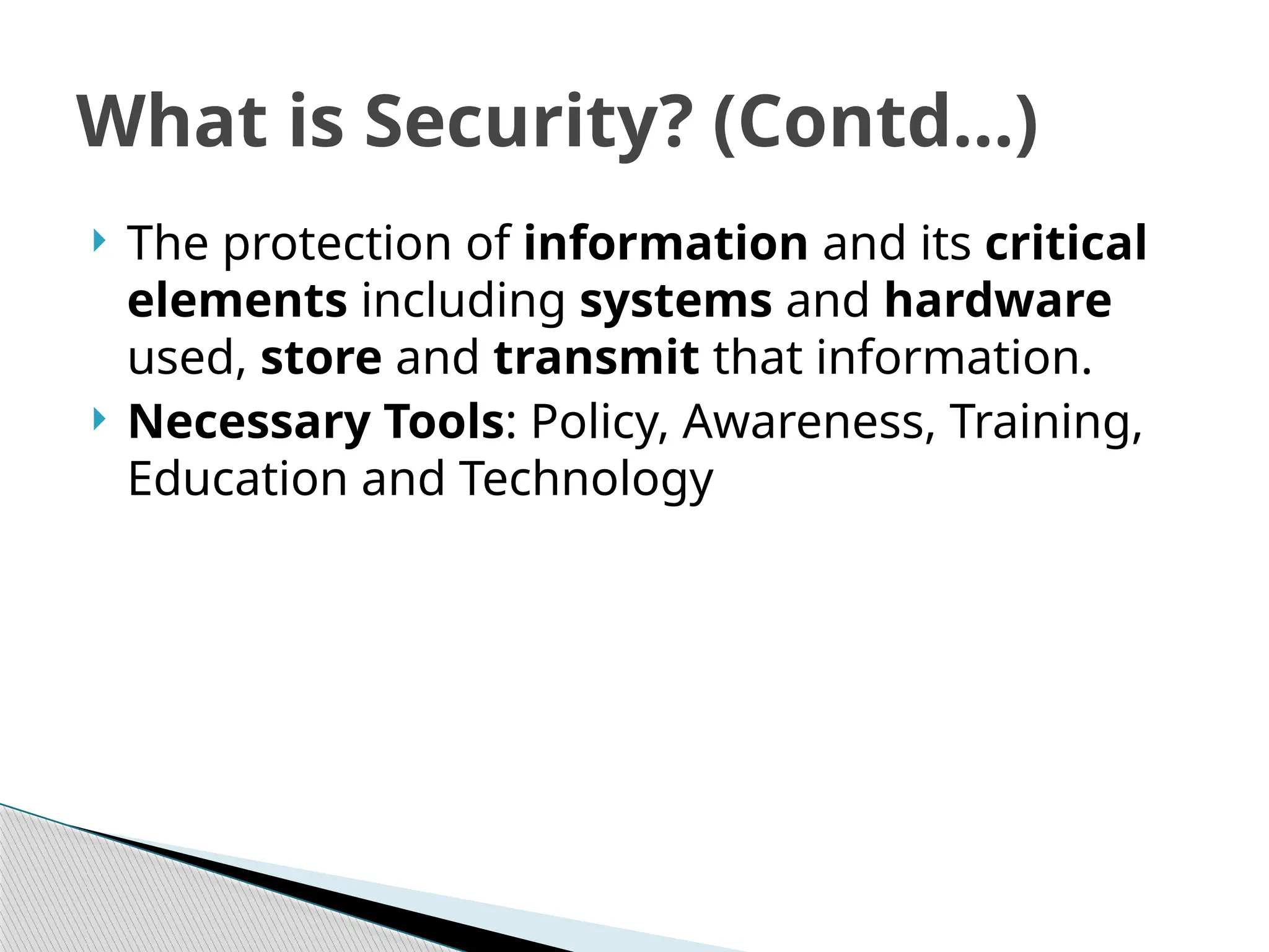  The protection of information and its critical
elements including systems and hardware
used, store and transmit that information.
 Necessary Tools: Policy, Awareness, Training,
Education and Technology
What is Security? (Contd…)
 