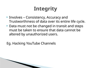  Involves – Consistency, Accuracy and
Trustworthiness of data over its entire life cycle.
 Data must not be changed in transit and steps
must be taken to ensure that data cannot be
altered by unauthorized users.
Eg. Hacking YouTube Channels
Integrity
 