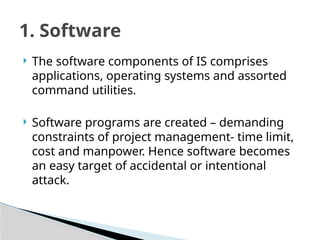  The software components of IS comprises
applications, operating systems and assorted
command utilities.
 Software programs are created – demanding
constraints of project management- time limit,
cost and manpower. Hence software becomes
an easy target of accidental or intentional
attack.
1. Software
 
