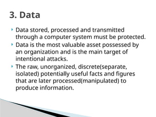  Data stored, processed and transmitted
through a computer system must be protected.
 Data is the most valuable asset possessed by
an organization and is the main target of
intentional attacks.
 The raw, unorganized, discrete(separate,
isolated) potentially useful facts and figures
that are later processed(manipulated) to
produce information.
3. Data
 
