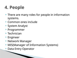  There are many roles for people in information
systems.
 Common ones include
 System Analyst
 Programmer
 Technician
 Engineer
 Network Manager
 MIS(Manager of Information Systems)
 Data Entry Operator
4. People
 