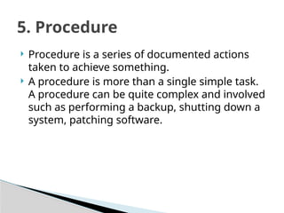  Procedure is a series of documented actions
taken to achieve something.
 A procedure is more than a single simple task.
A procedure can be quite complex and involved
such as performing a backup, shutting down a
system, patching software.
5. Procedure
 