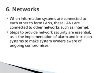  When information systems are connected to
each other to form LANs, these LANs are
connected to other networks such as internet.
 Steps to provide network security are essential,
as is the implementation of alarm and intrusion
systems to make system owners aware of
ongoing compromises.
6. Networks
 