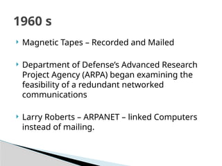  Magnetic Tapes – Recorded and Mailed
 Department of Defense’s Advanced Research
Project Agency (ARPA) began examining the
feasibility of a redundant networked
communications
 Larry Roberts – ARPANET – linked Computers
instead of mailing.
1960 s
 