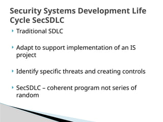  Traditional SDLC
 Adapt to support implementation of an IS
project
 Identify specific threats and creating controls
 SecSDLC – coherent program not series of
random
Security Systems Development Life
Cycle SecSDLC
 