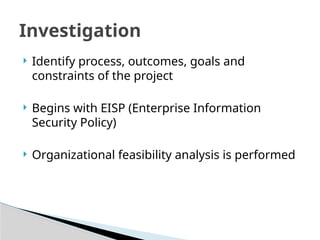  Identify process, outcomes, goals and
constraints of the project
 Begins with EISP (Enterprise Information
Security Policy)
 Organizational feasibility analysis is performed
Investigation
 