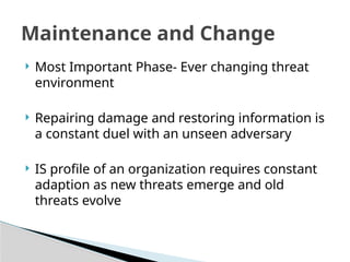 Most Important Phase- Ever changing threat
environment
 Repairing damage and restoring information is
a constant duel with an unseen adversary
 IS profile of an organization requires constant
adaption as new threats emerge and old
threats evolve
Maintenance and Change
 