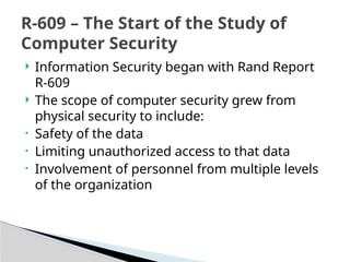  Information Security began with Rand Report
R-609
 The scope of computer security grew from
physical security to include:
• Safety of the data
• Limiting unauthorized access to that data
• Involvement of personnel from multiple levels
of the organization
R-609 – The Start of the Study of
Computer Security
 