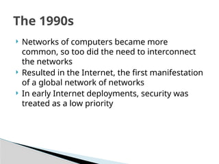  Networks of computers became more
common, so too did the need to interconnect
the networks
 Resulted in the Internet, the first manifestation
of a global network of networks
 In early Internet deployments, security was
treated as a low priority
The 1990s
 