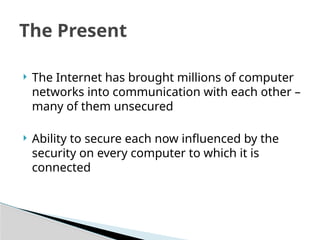  The Internet has brought millions of computer
networks into communication with each other –
many of them unsecured
 Ability to secure each now influenced by the
security on every computer to which it is
connected
The Present
 