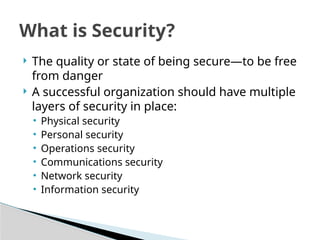  The quality or state of being secure—to be free
from danger
 A successful organization should have multiple
layers of security in place:
• Physical security
• Personal security
• Operations security
• Communications security
• Network security
• Information security
What is Security?
 