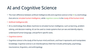AI and Cognitive Science
• The main difference between artificial intelligence (AI) and cognitive science is that AI is a technology
that aims to simulate human intelligence, while cognitive science is the study of the human mind:
• Artificial intelligence (AI)
• AI is a technology that allows machines to simulate human intelligence, such as learning, problem
solving, and decision making. AI can be used to create systems that can see and identify objects,
understand human language, and perform specific tasks.
• Cognitive science
• Cognitive science is the study of the human mind and brain, and how it represents and manipulates
knowledge. Cognitive science is an interdisciplinary field that includes philosophy, psychology,
neuroscience, linguistics, and anthropology
 
