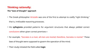 Thinking rationally:
The “laws of thought” approach
• The Greek philosopher Aristotle was one of the first to attempt to codify “right thinking,”
that is, irrefutable reasoning processes.
• His syllogisms provided patterns for argument structures that always yielded correct
conclusions when given correct premises—
• for example, “Socrates is a man; all men are mortal; therefore, Socrates is mortal.” These
laws of thought were supposed to govern the operation of the mind;
• Their study initiated the field called logic
 