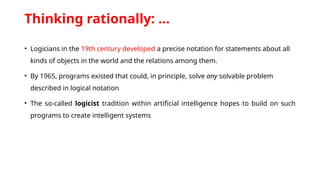 Thinking rationally: …
• Logicians in the 19th century developed a precise notation for statements about all
kinds of objects in the world and the relations among them.
• By 1965, programs existed that could, in principle, solve any solvable problem
described in logical notation
• The so-called logicist tradition within artificial intelligence hopes to build on such
programs to create intelligent systems
 