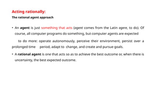 Acting rationally:
The rational agent approach
• An agent is just something that acts (agent comes from the Latin agere, to do). Of
course, all computer programs do something, but computer agents are expected
to do more: operate autonomously, perceive their environment, persist over a
prolonged time period, adapt to change, and create and pursue goals.
• A rational agent is one that acts so as to achieve the best outcome or, when there is
uncertainty, the best expected outcome.
 