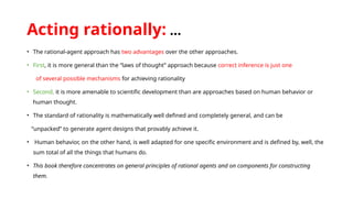 Acting rationally: …
• The rational-agent approach has two advantages over the other approaches.
• First, it is more general than the “laws of thought” approach because correct inference is just one
of several possible mechanisms for achieving rationality
• Second, it is more amenable to scientific development than are approaches based on human behavior or
human thought.
• The standard of rationality is mathematically well defined and completely general, and can be
“unpacked” to generate agent designs that provably achieve it.
• Human behavior, on the other hand, is well adapted for one specific environment and is defined by, well, the
sum total of all the things that humans do.
• This book therefore concentrates on general principles of rational agents and on components for constructing
them.
 