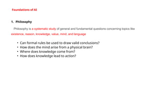 Foundations of AI
1. Philosophy
Philosophy is a systematic study of general and fundamental questions concerning topics like
existence, reason, knowledge, value, mind, and language
• Can formal rules be used to draw valid conclusions?
• How does the mind arise from a physical brain?
• Where does knowledge come from?
• How does knowledge lead to action?
 