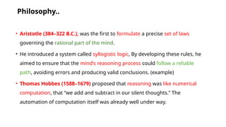 Philosophy..
• Aristotle (384–322 B.C.), was the first to formulate a precise set of laws
governing the rational part of the mind.
• He introduced a system called syllogistic logic, By developing these rules, he
aimed to ensure that the mind’s reasoning process could follow a reliable
path, avoiding errors and producing valid conclusions. (example)
• Thomas Hobbes (1588–1679) proposed that reasoning was like numerical
computation, that “we add and subtract in our silent thoughts.” The
automation of computation itself was already well under way.
 