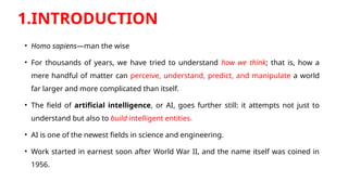 1.INTRODUCTION
• Homo sapiens—man the wise
• For thousands of years, we have tried to understand how we think; that is, how a
mere handful of matter can perceive, understand, predict, and manipulate a world
far larger and more complicated than itself.
• The field of artificial intelligence, or AI, goes further still: it attempts not just to
understand but also to build intelligent entities.
• AI is one of the newest fields in science and engineering.
• Work started in earnest soon after World War II, and the name itself was coined in
1956.
 