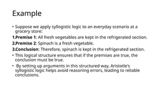Example
• Suppose we apply syllogistic logic to an everyday scenario at a
grocery store:
1.Premise 1: All fresh vegetables are kept in the refrigerated section.
2.Premise 2: Spinach is a fresh vegetable.
3.Conclusion: Therefore, spinach is kept in the refrigerated section.
• This logical structure ensures that if the premises are true, the
conclusion must be true.
• By setting up arguments in this structured way, Aristotle's
syllogistic logic helps avoid reasoning errors, leading to reliable
conclusions.
 