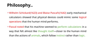 Philosophy..
• Wilhelm Schickard(1623) and Blaise Pascal’s(1642) early mechanical
calculators showed that physical devices could mimic some logical
operations that the human mind performs.
• Pascal noted that his machine seemed to perform calculations in a
way that felt almost like thought itself—closer to the human mind
than the actions of animals, which follow instinct rather than logic.
 