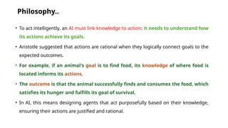 Philosophy..
• To act intelligently, an AI must link knowledge to action: it needs to understand how
its actions achieve its goals.
• Aristotle suggested that actions are rational when they logically connect goals to the
expected outcomes.
• For example, if an animal's goal is to find food, its knowledge of where food is
located informs its actions.
• The outcome is that the animal successfully finds and consumes the food, which
satisfies its hunger and fulfills its goal of survival.
• In AI, this means designing agents that act purposefully based on their knowledge,
ensuring their actions are justified and rational.
 
