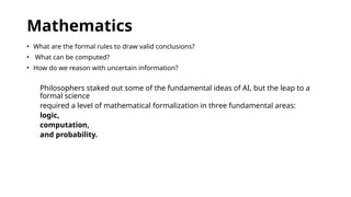 Mathematics
• What are the formal rules to draw valid conclusions?
• What can be computed?
• How do we reason with uncertain information?
Philosophers staked out some of the fundamental ideas of AI, but the leap to a
formal science
required a level of mathematical formalization in three fundamental areas:
logic,
computation,
and probability.
 