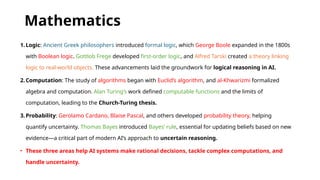 Mathematics
1.Logic: Ancient Greek philosophers introduced formal logic, which George Boole expanded in the 1800s
with Boolean logic. Gottlob Frege developed first-order logic, and Alfred Tarski created a theory linking
logic to real-world objects. These advancements laid the groundwork for logical reasoning in AI.
2.Computation: The study of algorithms began with Euclid’s algorithm, and al-Khwarizmi formalized
algebra and computation. Alan Turing’s work defined computable functions and the limits of
computation, leading to the Church-Turing thesis.
3.Probability: Gerolamo Cardano, Blaise Pascal, and others developed probability theory, helping
quantify uncertainty. Thomas Bayes introduced Bayes’ rule, essential for updating beliefs based on new
evidence—a critical part of modern AI’s approach to uncertain reasoning.
• These three areas help AI systems make rational decisions, tackle complex computations, and
handle uncertainty.
 