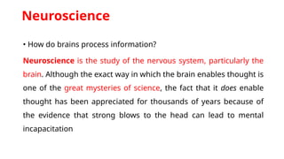 Neuroscience
• How do brains process information?
Neuroscience is the study of the nervous system, particularly the
brain. Although the exact way in which the brain enables thought is
one of the great mysteries of science, the fact that it does enable
thought has been appreciated for thousands of years because of
the evidence that strong blows to the head can lead to mental
incapacitation
 