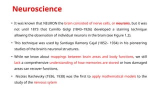 Neuroscience
• It was known that NEURON the brain consisted of nerve cells, or neurons, but it was
not until 1873 that Camillo Golgi (1843–1926) developed a staining technique
allowing the observation of individual neurons in the brain (see Figure 1.2).
• This technique was used by Santiago Ramony Cajal (1852– 1934) in his pioneering
studies of the brain’s neuronal structures.
• While we know about mappings between brain areas and body functions, we still
lack a comprehensive understanding of how memories are stored or how damaged
areas can recover functions.
• Nicolas Rashevsky (1936, 1938) was the first to apply mathematical models to the
study of the nervous sytem
 