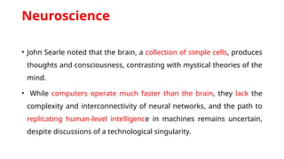 Neuroscience
• John Searle noted that the brain, a collection of simple cells, produces
thoughts and consciousness, contrasting with mystical theories of the
mind.
• While computers operate much faster than the brain, they lack the
complexity and interconnectivity of neural networks, and the path to
replicating human-level intelligence in machines remains uncertain,
despite discussions of a technological singularity.
 