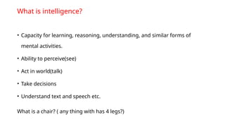 What is intelligence?
• Capacity for learning, reasoning, understanding, and similar forms of
mental activities.
• Ability to perceive(see)
• Act in world(talk)
• Take decisions
• Understand text and speech etc.
What is a chair? ( any thing with has 4 legs?)
 