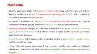 Psychology
• Scientific psychology began with Hermann von Helmholtz's study of human vision and Wilhelm
Wundt’s establishment of the first experimental psychology lab in 1879, which emphasized
controlled experiments and introspection.
• In contrast, behaviorism, led by John Watson, focused on observable behavior and rejected
introspective methods, proving effective in studying animals but less so with humans.
• Cognitive psychology emerged as a response, viewing the brain as an information-processing
system. Kenneth Craik proposed that internal models of reality enable organisms to simulate
actions and make decisions.
• Donald Broadbent further developed this perspective, leading to the creation of cognitive science
in 1956 at an MIT workshop.
• Here, influential papers demonstrated how computer models could explain psychological
phenomena, establishing the idea that cognitive theories should function like computer
programs.
 