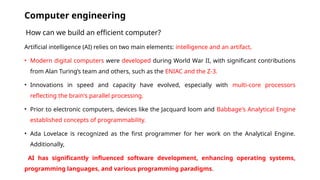 Computer engineering
How can we build an efficient computer?
Artificial intelligence (AI) relies on two main elements: intelligence and an artifact,
• Modern digital computers were developed during World War II, with significant contributions
from Alan Turing’s team and others, such as the ENIAC and the Z-3.
• Innovations in speed and capacity have evolved, especially with multi-core processors
reflecting the brain's parallel processing.
• Prior to electronic computers, devices like the Jacquard loom and Babbage's Analytical Engine
established concepts of programmability.
• Ada Lovelace is recognized as the first programmer for her work on the Analytical Engine.
Additionally,
AI has significantly influenced software development, enhancing operating systems,
programming languages, and various programming paradigms.
 
